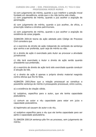 CURSOS ON-LINE – DIR. PROCESSUAL CIVIL P/ TCU E CGU
              PROFESSORA MIRIÃ NUNES
b) com julgamento de mérito, quando o juiz indeferir a petição inicial
fundado em decadência, ainda que o réu não tenha sido citado.
c) com julgamento de mérito, quando o juiz acolher a argüição de
perempção.

d) com julgamento de mérito, quando o juiz acolher, de oficio, a
prescrição relativa a direitos patrimoniais.

e) com julgamento de mérito, quando o juiz acolher a argüição da
existência de coisa julgada.

3)(BACEN 2001)A teoria da ação adotada pelo Código de Processo
Civil considera que

a) o exercício do direito de ação independe do conteúdo da sentença
que venha a ser proferida, quer seja de mérito ou não.

b) o direito de ação é exercitado pelo Autor ao provocar a atividade
jurisdicional.

c) não terá exercitado o Autor o direito de ação senão quando
procedente sua pretensão.

d) o exercício do direito de ação terá sido exercitado quando conduzir
à solução da lide.

e) o direito de ação é apenas o próprio direito material reagindo
contra ofensa que lhe foi feita.

4)(BACEN 2001)Para que a relação processual se constitua e
possibilite sentença de mérito é pressuposto processual, entre outros,

a) a existência de citação válida.

b) subjetivo, específico para o autor, que ele tenha capacidade
postulatória.

c) comum ao autor e réu capacidade para estar em juízo e
capacidade postulatória.

d) legitimatio ad causam do autor e do réu.

e) subjetivo específico para o réu que ele tenha capacidade para ser
parte e capacidade postulatória.

5) (BACEN 2001)A sentença põe fim ao processo, sem julgamento de
mérito:



               www.pontodosconcursos.com.br                         20
 