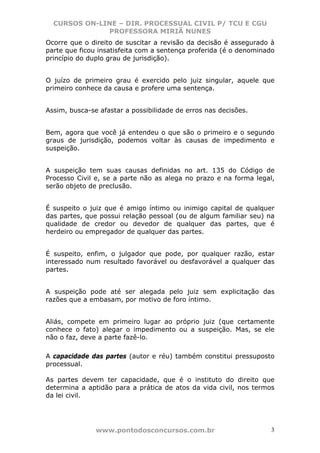 CURSOS ON-LINE – DIR. PROCESSUAL CIVIL P/ TCU E CGU
              PROFESSORA MIRIÃ NUNES
Ocorre que o direito de suscitar a revisão da decisão é assegurado à
parte que ficou insatisfeita com a sentença proferida (é o denominado
princípio do duplo grau de jurisdição).


O juízo de primeiro grau é exercido pelo juiz singular, aquele que
primeiro conhece da causa e profere uma sentença.


Assim, busca-se afastar a possibilidade de erros nas decisões.


Bem, agora que você já entendeu o que são o primeiro e o segundo
graus de jurisdição, podemos voltar às causas de impedimento e
suspeição.


A suspeição tem suas causas definidas no art. 135 do Código de
Processo Civil e, se a parte não as alega no prazo e na forma legal,
serão objeto de preclusão.


É suspeito o juiz que é amigo íntimo ou inimigo capital de qualquer
das partes, que possui relação pessoal (ou de algum familiar seu) na
qualidade de credor ou devedor de qualquer das partes, que é
herdeiro ou empregador de qualquer das partes.


É suspeito, enfim, o julgador que pode, por qualquer razão, estar
interessado num resultado favorável ou desfavorável a qualquer das
partes.


A suspeição pode até ser alegada pelo juiz sem explicitação das
razões que a embasam, por motivo de foro íntimo.


Aliás, compete em primeiro lugar ao próprio juiz (que certamente
conhece o fato) alegar o impedimento ou a suspeição. Mas, se ele
não o faz, deve a parte fazê-lo.

A capacidade das partes (autor e réu) também constitui pressuposto
processual.

As partes devem ter capacidade, que é o instituto do direito que
determina a aptidão para a prática de atos da vida civil, nos termos
da lei civil.




               www.pontodosconcursos.com.br                        3
 