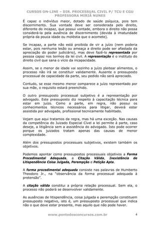 CURSOS ON-LINE – DIR. PROCESSUAL CIVIL P/ TCU E CGU
              PROFESSORA MIRIÃ NUNES
É capaz o indivíduo maior, dotado de saúde psíquica, pois tem
discernimento. Sua vontade deve ser considerada pelo direito,
diferente do incapaz, que possui vontade, embora o direito não possa
considerá-la pela ausência de discernimento (devida à imaturidade
própria da pouca idade ou moléstia que o acomete).

Se incapaz, a parte não está proibida de vir a juízo (nem poderia
estar, pois nenhuma lesão ou ameaça a direito pode ser afastada da
apreciação do poder judiciário), mas deve fazê-lo representada por
pessoa capaz nos termos da lei civil. A representação é o instituto do
direito civil que sana o vício da incapacidade.

Assim, se o menor de idade vai sozinho a juízo pleitear alimentos, o
processo não irá se constituir validamente. Ausente o pressuposto
processual de capacidade da parte, seu pedido não será apreciado.

Contudo, se esse mesmo menor comparece a juízo representado por
sua mãe, o requisito estará preenchido.

O outro pressuposto processual subjetivo é a representação por
advogado. Este pressuposto diz respeito à capacitação técnica para
estar em juízo. Como a parte, em regra, não possui os
conhecimentos técnicos necessários para litigar, deverá estar
assistida por advogado, profissional tecnicamente habilitado.

Vejam que aqui tratamos da regra, mas há uma exceção. Nas causas
da competência do Juizado Especial Cível a lei permite à parte, caso
deseje, a litigância sem a assistência do advogado. Isto pode ocorrer
porque os juizados tratam apenas das causas de menor
complexidade.

Além dos pressupostos processuais subjetivos, existem também os
objetivos.

Podemos apontar como pressupostos processuais objetivos a Forma
Procedimental Adequada, a Citação Válida, Inexistência de
Litispendência Coisa Julgada, Perempção e Petição Apta.

A forma procedimental adequada consiste nas palavras de Humberto
Theodoro Jr., na “observância da forma processual adequada à
pretensão”.

A citação válida constitui a própria relação processual. Sem ela, o
processo não poderá se desenvolver validamente.

As ausências de litispendência, coisa julgada e perempção constituem
pressuposto negativo, isto é, um pressuposto processual que indica
não o que deve estar presente, mas aquilo que não pode haver.

               www.pontodosconcursos.com.br                         4
 
