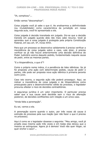 CURSOS ON-LINE – DIR. PROCESSUAL CIVIL P/ TCU E CGU
              PROFESSORA MIRIÃ NUNES

“Ih, complicou”...

Então vamos “descomplicar”.

Coisa julgada você já sabe o que é. Ao analisarmos a definitividade
(ou imutabilidade) como característica da jurisdição em nossa
segunda aula, você foi apresentado a ela.

Coisa julgada é decisão transitada em julgado. Diz-se que a decisão
transita em julgado quando dela não mais cabe recurso. Você já
aprendeu que a coisa julgada é protegida pela própria Constituição
Federal, em seu art. 5º, inciso XXVI.

Para que um processo se desenvolva validamente é preciso verificar a
inexistência de coisa julgada sobre o caso, vale dizer, é preciso
verificar se já não houve anteriormente uma decisão definitiva do
Poder Judiciário acerca daquele pedido, fundamentado naquela causa
de pedir, entre as mesmas partes.

“E a litispendência, o que é”?

Como o próprio nome indica, é a pendência de lides idênticas. Se já
foi proposta uma ação com determinado pedido, causa de pedir e
partes, não pode ser proposta nova ação idêntica à primeira perante
outro juízo.

Caso isto ocorra, a segunda ação não poderá prosseguir. Aqui, ao
indicar a inexistência de coisa julgada e de litispendência como
pressuposto para o desenvolvimento válido do processo, o legislador
procurou afastar o risco de decisões contraditórias.

A segurança jurídica é um valor importante. O particular precisa
saber que a sua causa será decidida sem o risco de alteração
posterior, de decisões conflitantes com relação a um único caso.

“Ainda falta a perempção”.

Eu sei, vamos a ela.

A perempção ocorre quando o autor, por três vezes dá causa á
extinção do processo pela sua inação (por não fazer o que é preciso
no processo).

Aqui é como se o legislador dissesse o seguinte: “Meu amigo, você já
propôs essa mesma ação três vezes e em todas elas deixou que a
mesma se extinguisse. Agora já é demais! Você não quer litigar, só
quer encher o saco”...

               www.pontodosconcursos.com.br                        5
 