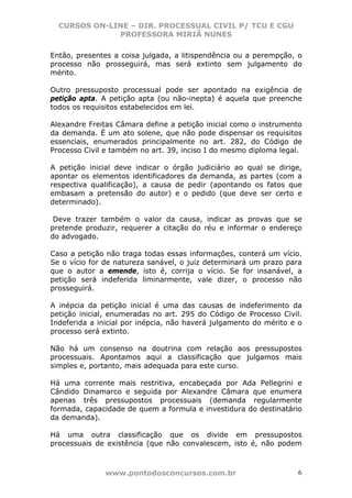 CURSOS ON-LINE – DIR. PROCESSUAL CIVIL P/ TCU E CGU
              PROFESSORA MIRIÃ NUNES

Então, presentes a coisa julgada, a litispendência ou a perempção, o
processo não prosseguirá, mas será extinto sem julgamento do
mérito.

Outro pressuposto processual pode ser apontado na exigência de
petição apta. A petição apta (ou não-inepta) é aquela que preenche
todos os requisitos estabelecidos em lei.

Alexandre Freitas Câmara define a petição inicial como o instrumento
da demanda. É um ato solene, que não pode dispensar os requisitos
essenciais, enumerados principalmente no art. 282, do Código de
Processo Civil e também no art. 39, inciso I do mesmo diploma legal.

A petição inicial deve indicar o órgão judiciário ao qual se dirige,
apontar os elementos identificadores da demanda, as partes (com a
respectiva qualificação), a causa de pedir (apontando os fatos que
embasam a pretensão do autor) e o pedido (que deve ser certo e
determinado).

 Deve trazer também o valor da causa, indicar as provas que se
pretende produzir, requerer a citação do réu e informar o endereço
do advogado.

Caso a petição não traga todas essas informações, conterá um vício.
Se o vício for de natureza sanável, o juiz determinará um prazo para
que o autor a emende, isto é, corrija o vício. Se for insanável, a
petição será indeferida liminarmente, vale dizer, o processo não
prosseguirá.

A inépcia da petição inicial é uma das causas de indeferimento da
petição inicial, enumeradas no art. 295 do Código de Processo Civil.
Indeferida a inicial por inépcia, não haverá julgamento do mérito e o
processo será extinto.

Não há um consenso na doutrina com relação aos pressupostos
processuais. Apontamos aqui a classificação que julgamos mais
simples e, portanto, mais adequada para este curso.

Há uma corrente mais restritiva, encabeçada por Ada Pellegrini e
Cândido Dinamarco e seguida por Alexandre Câmara que enumera
apenas três pressupostos processuais (demanda regularmente
formada, capacidade de quem a formula e investidura do destinatário
da demanda).

Há uma outra classificação que os divide em pressupostos
processuais de existência (que não convalescem, isto é, não podem



               www.pontodosconcursos.com.br                         6
 