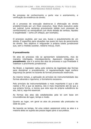 CURSOS ON-LINE – DIR. PROCESSUAL CIVIL P/ TCU E CGU
              PROFESSORA MIRIÃ NUNES


No processo de conhecimento a parte visa o acertamento, a
verificação da existência do direito.


Já o processo de execução destina-se à efetivação do direito
predeterminado por um título executivo. Esse título executivo pode
ser judicial (uma sentença previamente obtida num processo de
conhecimento) ou extrajudicial (um título dotado de certeza, liquidez
e exigibilidade – como um cheque, por exemplo).


O processo cautelar, por sua vez, busca o acautelamento de um
direito. É específico para situações nas quais há risco do perecimento
do direito. Seu objetivo é resguardar a própria tutela jurisdicional
que, sem a medida cautelar, restaria inócua, inútil.


O procedimento

Os atos do processo        não se apresentam isoladamente, mas de
maneira interligada,      interdependente. Aparecem integrados no
procedimento, que é a     soma dos atos do processo e cuja finalidade é
viabilizar o provimento   jurisdicional.

No Brasil, o legislador optou pelo sistema da legalidade das formas
para disciplinar o procedimento. A regulamentação legal confere
segurança às partes no tocante às formas processuais essenciais.

Ao mesmo tempo, a aplicação do princípio da instrumentalidade das
formas abranda o rigorismo, o formalismo excessivo.

Pelo princípio da instrumentalidade o mais importante é que o ato
realize o fim a que se destina, isto é mais importante até do que a
sua própria forma, a menos que esta seja da própria substância do
ato, isto é, seja-lhe essencial.

As formas dos atos são estabelecidas pela lei com base em
circunstâncias de lugar, tempo e modo.

Quanto ao lugar, em geral os atos do processo são praticados na
sede do juízo.

No tocante ao tempo, há uma ordem seqüencial entre os atos e a
maioria deles se sujeita aos prazos legais para a sua prática.




               www.pontodosconcursos.com.br                           8
 