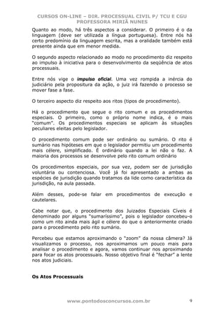 CURSOS ON-LINE – DIR. PROCESSUAL CIVIL P/ TCU E CGU
              PROFESSORA MIRIÃ NUNES
Quanto ao modo, há três aspectos a considerar. O primeiro é o da
linguagem (deve ser utilizada a língua portuguesa). Entre nós há
certo predomínio da linguagem escrita, mas a oralidade também está
presente ainda que em menor medida.

O segundo aspecto relacionado ao modo no procedimento diz respeito
ao impulso à iniciativa para o desenvolvimento da seqüência de atos
processuais.

Entre nós vige o impulso oficial. Uma vez rompida a inércia do
judiciário pela propositura da ação, o juiz irá fazendo o processo se
mover fase a fase.

O terceiro aspecto diz respeito aos ritos (tipos de procedimento).

Há o procedimento que segue o rito comum e os procedimentos
especiais. O primeiro, como o próprio nome indica, é o mais
“comum”. Os procedimentos especiais se aplicam às situações
peculiares eleitas pelo legislador.

O procedimento comum pode ser ordinário ou sumário. O rito é
sumário nas hipóteses em que o legislador permitiu um procedimento
mais célere, simplificado. É ordinário quando a lei não o faz. A
maioria dos processos se desenvolve pelo rito comum ordinário

Os procedimentos especiais, por sua vez, podem ser de jurisdição
voluntária ou contenciosa. Você já foi apresentado a ambas as
espécies de jurisdição quando tratamos da lide como característica da
jurisdição, na aula passada.

Além desses, pode-se falar em procedimentos de execução e
cautelares.

Cabe notar que, o procedimento dos Juizados Especiais Cíveis é
denominado por alguns “sumaríssimo”, pois o legislador concebeu-o
como um rito ainda mais ágil e célere do que o anteriormente criado
para o procedimento pelo rito sumário.

Percebeu que estamos aproximando o “zoom” da nossa câmera? Já
visualizamos o processo, nos aproximamos um pouco mais para
analisar o procedimento e agora, vamos continuar nos aproximando
para focar os atos processuais. Nosso objetivo final é “fechar” a lente
nos atos judiciais.


Os Atos Processuais




               www.pontodosconcursos.com.br                          9
 