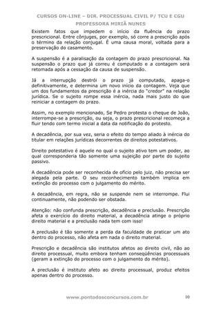 CURSOS ON-LINE – DIR. PROCESSUAL CIVIL P/ TCU E CGU
                   PROFESSORA MIRIÃ NUNES
Existem fatos que impedem o início da fluência do prazo
prescricional. Entre cônjuges, por exemplo, só corre a prescrição após
o término da relação conjugal. É uma causa moral, voltada para a
preservação do casamento.

A suspensão é a paralisação da contagem do prazo prescricional. Na
suspensão o prazo que já correu é computado e a contagem será
retomada após a cessação da causa de suspensão.

Já a interrupção destrói o prazo já computado, apaga-o
definitivamente, e determina um novo início da contagem. Veja que
um dos fundamentos da prescrição é a inércia do “credor” na relação
jurídica. Se o sujeito rompe essa inércia, nada mais justo do que
reiniciar a contagem do prazo.

Assim, no exemplo mencionado, Se Pedro protesta o cheque de João,
interrompe-se a prescrição, ou seja, o prazo prescricional recomeça a
fluir tendo com termo inicial a data da notificação do protesto.

A decadência, por sua vez, seria o efeito do tempo aliado à inércia do
titular em relações jurídicas decorrentes de direitos potestativos.

Direito potestativo é aquele no qual o sujeito ativo tem um poder, ao
qual corresponderia tão somente uma sujeição por parte do sujeito
passivo.

A decadência pode ser reconhecida de ofício pelo juiz, não precisa ser
alegada pela parte. O seu reconhecimento também implica em
extinção do processo com o julgamento do mérito.

A decadência, em regra, não se suspende nem se interrompe. Flui
continuamente, não podendo ser obstada.

Atenção: não confunda prescrição, decadência e preclusão. Prescrição
afeta o exercício do direito material, a decadência atinge o próprio
direito material e a preclusão nada tem com isso!

A preclusão é tão somente a perda da faculdade de praticar um ato
dentro do processo, não afeta em nada o direito material.

Prescrição e decadência são institutos afetos ao direito civil, não ao
direito processual, muito embora tenham conseqüências processuais
(geram a extinção do processo com o julgamento do mérito).

A preclusão é instituto afeto ao direito processual, produz efeitos
apenas dentro do processo.



               www.pontodosconcursos.com.br                         10
 
