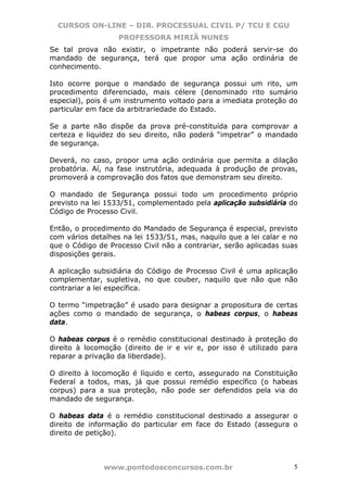 CURSOS ON-LINE – DIR. PROCESSUAL CIVIL P/ TCU E CGU
                   PROFESSORA MIRIÃ NUNES
Se tal prova não existir, o impetrante não poderá servir-se do
mandado de segurança, terá que propor uma ação ordinária de
conhecimento.

Isto ocorre porque o mandado de segurança possui um rito, um
procedimento diferenciado, mais célere (denominado rito sumário
especial), pois é um instrumento voltado para a imediata proteção do
particular em face da arbitrariedade do Estado.

Se a parte não dispõe da prova pré-constituída para comprovar a
certeza e liquidez do seu direito, não poderá “impetrar” o mandado
de segurança.

Deverá, no caso, propor uma ação ordinária que permita a dilação
probatória. Aí, na fase instrutória, adequada à produção de provas,
promoverá a comprovação dos fatos que demonstram seu direito.

O mandado de Segurança possui todo um procedimento próprio
previsto na lei 1533/51, complementado pela aplicação subsidiária do
Código de Processo Civil.

Então, o procedimento do Mandado de Segurança é especial, previsto
com vários detalhes na lei 1533/51, mas, naquilo que a lei calar e no
que o Código de Processo Civil não a contrariar, serão aplicadas suas
disposições gerais.

A aplicação subsidiária do Código de Processo Civil é uma aplicação
complementar, supletiva, no que couber, naquilo que não que não
contrariar a lei específica.

O termo “impetração” é usado para designar a propositura de certas
ações como o mandado de segurança, o habeas corpus, o habeas
data.

O habeas corpus é o remédio constitucional destinado à proteção do
direito à locomoção (direito de ir e vir e, por isso é utilizado para
reparar a privação da liberdade).

O direito à locomoção é líquido e certo, assegurado na Constituição
Federal a todos, mas, já que possui remédio específico (o habeas
corpus) para a sua proteção, não pode ser defendidos pela via do
mandado de segurança.

O habeas data é o remédio constitucional destinado a assegurar o
direito de informação do particular em face do Estado (assegura o
direito de petição).



               www.pontodosconcursos.com.br                        5
 