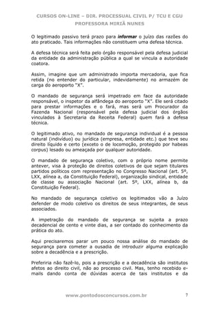 CURSOS ON-LINE – DIR. PROCESSUAL CIVIL P/ TCU E CGU
                   PROFESSORA MIRIÃ NUNES

O legitimado passivo terá prazo para informar o juízo das razões do
ato praticado. Tais informações não constituem uma defesa técnica.

A defesa técnica será feita pelo órgão responsável pela defesa judicial
da entidade da administração pública a qual se vincula a autoridade
coatora.

Assim, imagine que um administrado importa mercadoria, que fica
retida (no entender do particular, indevidamente) no armazém de
carga do aeroporto “X”.

O mandado de segurança será impetrado em face da autoridade
responsável, o inspetor da alfândega do aeroporto “X”. Ele será citado
para prestar informações e o fará, mas será um Procurador da
Fazenda Nacional (responsável pela defesa judicial dos órgãos
vinculados à Secretaria da Receita Federal) quem fará a defesa
técnica.

O legitimado ativo, no mandado de segurança individual é a pessoa
natural (indivíduo) ou jurídica (empresa, entidade etc.) que teve seu
direito líquido e certo (exceto o de locomoção, protegido por habeas
corpus) lesado ou ameaçada por qualquer autoridade.

O mandado de segurança coletivo, com o próprio nome permite
antever, visa à proteção de direitos coletivos de que sejam titulares
partidos políticos com representação no Congresso Nacional (art. 5º,
LXX, alínea a, da Constituição Federal), organização sindical, entidade
de classe ou associação Nacional (art. 5º, LXX, alínea b, da
Constituição Federal).

No mandado de segurança coletivo os legitimados vão a Juízo
defender de modo coletivo os direitos de seus integrantes, de seus
associados.

A impetração do mandado de segurança se sujeita a prazo
decadencial de cento e vinte dias, a ser contado do conhecimento da
prática do ato.

Aqui precisaremos parar um pouco nossa análise do mandado de
segurança para cometer a ousadia de introduzir alguma explicação
sobre a decadência e a prescrição.

Preferiria não fazê-lo, pois a prescrição e a decadência são institutos
afetos ao direito civil, não ao processo civil. Mas, tenho recebido e-
mails dando conta de dúvidas acerca de tais institutos e da



               www.pontodosconcursos.com.br                          7
 