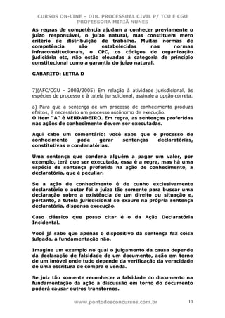 CURSOS ON-LINE – DIR. PROCESSUAL CIVIL P/ TCU E CGU
              PROFESSORA MIRIÃ NUNES
As regras de competência ajudam a conhecer previamente o
juízo responsável, o juízo natural, mas constituem mero
critério de distribuição de trabalho. Muitas normas de
competência       são     estabelecidas       nas  normas
infraconstitucionais, o CPC, os códigos de organização
judiciária etc, não estão elevadas à categoria de princípio
constitucional como a garantia do juízo natural.

GABARITO: LETRA D


7)(AFC/CGU - 2003/2005) Em relação à atividade jurisdicional, às
espécies de processo e à tutela jurisdicional, assinale a opção correta.

a) Para que a sentença de um processo de conhecimento produza
efeitos, é necessário um processo autônomo de execução.
O item “A” é VERDADEIRO. Em regra, as sentenças proferidas
nas ações de conhecimento devem ser executadas.

Aqui cabe um comentário: você sabe que o processo de
conhecimento      pode    gerar sentenças declaratórias,
constitutivas e condenatórias.

Uma sentença que condena alguém a pagar um valor, por
exemplo, terá que ser executada, essa é a regra, mas há uma
espécie de sentença proferida na ação de conhecimento, a
declaratória, que é peculiar.

Se a ação de conhecimento é de cunho exclusivamente
declaratório o autor foi a juízo tão somente para buscar uma
declaração sobre a existência de um direito ou situação e,
portanto, a tutela jurisdicional se exaure na própria sentença
declaratória, dispensa execução.

Caso clássico que posso citar é o da Ação Declaratória
Incidental.

Você já sabe que apenas o dispositivo da sentença faz coisa
julgada, a fundamentação não.

Imagine um exemplo no qual o julgamento da causa depende
da declaração de falsidade de um documento, ação em torno
de um imóvel onde tudo depende da verificação da veracidade
de uma escritura de compra e venda.

Se juiz tão somente reconhecer a falsidade do documento na
fundamentação da ação a discussão em torno do documento
poderá causar outros transtornos.

                  www.pontodosconcursos.com.br                       10
 