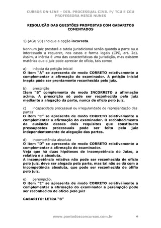CURSOS ON-LINE – DIR. PROCESSUAL CIVIL P/ TCU E CGU
              PROFESSORA MIRIÃ NUNES

  RESOLUÇÃO DAS QUESTÕES PROPOSTAS COM GABARITOS
                   COMENTADOS


1) (AGU 98) Indique a opção incorreta.

Nenhum juiz prestará a tutela jurisdicional senão quando a parte ou o
interessado a requerer, nos casos e forma legais (CPC, art. 2o).
Assim, a inércia é uma das características da jurisdição, mas existem
matérias que o juiz pode apreciar de ofício, tais como:

a)   inépcia da petição inicial
O item “A” se apresenta de modo CORRETO relativamente a
complementar a afirmação do examinador. A petição inicial
inepta pode ser prontamente reconhecida pelo juiz.

b)  prescrição
Item “B” complementa de modo INCORRETO a afirmação
acima. A prescrição só pode ser reconhecida pelo juiz
mediante a alegação da parte, nunca de ofício pelo juiz.

c)    incapacidade processual ou irregularidade de representação das
partes
O item “C” se apresenta de modo CORRETO relativamente a
complementar a afirmação do examinador. O reconhecimento
da   ausência     desses    dois    requisitos    que    constituem
pressupostos     processuais      pode     ser   feito   pelo    juiz
independentemente de alegação das partes.

d)    incompetência absoluta
O item “D” se apresenta de modo CORRETO relativamente a
complementar a afirmação do examinador.
Veja que há duas hipóteses de incompetência do Juízo, a
relativa e a absoluta.
A incompetência relativa não pode ser reconhecida de ofício
pelo juiz, deve ser alegada pela parte, mas tal não se dá com a
incompetência absoluta, que pode ser reconhecida de ofífio
pelo juiz.

e)    perempção.
O item “E” se apresenta de modo CORRETO relativamente a
complementar a afirmação do examinador a perempção pode
ser reconhecida de ofício pelo juiz

GABARITO: LETRA “B”




                 www.pontodosconcursos.com.br                       6
 