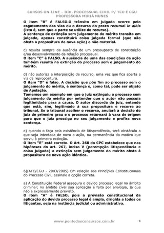 CURSOS ON-LINE – DIR. PROCESSUAL CIVIL P/ TCU E CGU
              PROFESSORA MIRIÃ NUNES
O item “B” é FALSO.O trânsito em julgado ocorre pelo
esgotamento das vias ou o decurso do prazo recursal in albis
(isto é, sem que a parte se utilize do recurso).
A sentença de extinção sem julgamento do mérito transita em
julgado, apenas constituirá coisa julgada formal (que não
obsta a propositura de nova ação) e não material.

c) resulta sempre da ausência de um pressuposto de constituição
e/ou desenvolvimento da relação processual.
O item “C” é FALSO. A ausência de uma das condições da ação
também resulta na extinção do processo sem o julgamento do
mérito.

d) não autoriza a interposição de recurso, uma vez que fica aberta a
via da repropositura.
O item “D” é falso. A decisão que põe fim ao processo sem o
julgamento do mérito, é sentença e, como tal, pode ser objeto
de Apelação.
Tomemos um exemplo em que o juiz extinguiu o processo sem
julgamento do mérito por entender que o autor não possuía
legitimidade para a causa. O autor discorda do juiz, entende
que está, sim, legitimado à sua propositura e recorre ao
tribunal. Se o tribunal acolher o recurso, anulará a decisão do
juiz de primeiro grau e o processo retornará à vara de origem
para que o juiz prossiga no seu julgamento e profira nova
sentença.

e) quando o faça pela existência de litispendência, será obstáculo a
que seja intentada de novo a ação, na permanência do motivo que
serviu à primeira extinção.
O item “E” está correto. O Art. 268 do CPC estabelece que nas
hipóteses do art. 267, inciso V (perempção litispendência e
coisa julgada) a extinção sem julgamento do mérito obsta à
propositura de nova ação idêntica.



6)(AFC/CGU - 2003/2005) Em relação aos Princípios Constitucionais
do Processo Civil, assinale a opção correta.

a) A Constituição Federal assegura o devido processo legal no âmbito
criminal; no âmbito cível sua aplicação é feita por analogia, já que
não é expressamente previsto.
O item “A” é FALSO, pois a previsão constitucional da
aplicação do devido processo legal é ampla, dirigida a todos os
litigantes, seja na instância judicial ou administrativa.




                 www.pontodosconcursos.com.br                      8
 