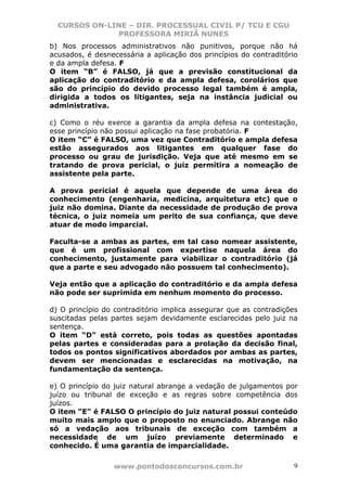 CURSOS ON-LINE – DIR. PROCESSUAL CIVIL P/ TCU E CGU
              PROFESSORA MIRIÃ NUNES
b) Nos processos administrativos não punitivos, porque não há
acusados, é desnecessária a aplicação dos princípios do contraditório
e da ampla defesa. F
O item “B” é FALSO, já que a previsão constitucional da
aplicação do contraditório e da ampla defesa, corolários que
são do princípio do devido processo legal também é ampla,
dirigida a todos os litigantes, seja na instância judicial ou
administrativa.

c) Como o réu exerce a garantia da ampla defesa na contestação,
esse princípio não possui aplicação na fase probatória. F
O item “C” é FALSO, uma vez que Contraditório e ampla defesa
estão assegurados aos litigantes em qualquer fase do
processo ou grau de jurisdição. Veja que até mesmo em se
tratando de prova pericial, o juiz permitira a nomeação de
assistente pela parte.

A prova pericial é aquela que depende de uma área do
conhecimento (engenharia, medicina, arquitetura etc) que o
juiz não domina. Diante da necessidade de produção de prova
técnica, o juiz nomeia um perito de sua confiança, que deve
atuar de modo imparcial.

Faculta-se a ambas as partes, em tal caso nomear assistente,
que é um profissional com expertise naquela área do
conhecimento, justamente para viabilizar o contraditório (já
que a parte e seu advogado não possuem tal conhecimento).

Veja então que a aplicação do contraditório e da ampla defesa
não pode ser suprimida em nenhum momento do processo.

d) O princípio do contraditório implica assegurar que as contradições
suscitadas pelas partes sejam devidamente esclarecidas pelo juiz na
sentença.
O item “D” está correto, pois todas as questões apontadas
pelas partes e consideradas para a prolação da decisão final,
todos os pontos significativos abordados por ambas as partes,
devem ser mencionadas e esclarecidas na motivação, na
fundamentação da sentença.

e) O princípio do juiz natural abrange a vedação de julgamentos por
juízo ou tribunal de exceção e as regras sobre competência dos
juízos.
O item “E” é FALSO O princípio do juiz natural possui conteúdo
muito mais amplo que o proposto no enunciado. Abrange não
só a vedação aos tribunais de exceção com também a
necessidade de um juízo previamente determinado e
conhecido. É uma garantia de imparcialidade.

                 www.pontodosconcursos.com.br                       9
 