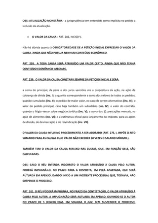 OBS: ATUALIZAÇÃO MONETÁRIA - a jurisprudência tem entendido como implícita no pedido a
inclusão da atualização.


        O VALOR DA CAUSA - ART. 282, INCISO V.


Não há dúvida quanto à OBRIGATORIEDADE DE A PETIÇÃO INICIAL EXPRESSAR O VALOR DA
CAUSA, AINDA QUE NÃO POSSUA NENHUM CONTEÚDO ECONÔMICO.


ART. 258. A TODA CAUSA SERÁ ATRIBUÍDO UM VALOR CERTO, AINDA QUE NÃO TENHA
CONTEÚDO ECONÔMICO IMEDIATO.


ART. 259. O VALOR DA CAUSA CONSTARÁ SEMPRE DA PETIÇÃO INICIAL E SERÁ:


a soma do principal, da pena e dos juros vencidos ate a propositura da ação, na ação de
cobrança de divida (inc. I); a quantia correspondente a soma dos valores de todos os pedidos,
quando cumulados (inc. II); o pedido de maior valor, no caso de serem alternativos (inc. III); o
valor do pedido principal, caso haja também um subsidiário (inc. IV); o valor do contrato,
quando o litigio versar sobre negócio jurídico (inc. V); a soma das 12 prestações mensais, na
ação de alimentos (inc. VI); e a estimativa oficial para lançamento do imposto, para as ações
de divisão, de desmarcação e de reivindicação (inc. VII).


O VALOR DA CAUSA INFLUI NO PROCEDIMENTO A SER ADOTADO (ART. 275, I, IMPÕE O RITO
SUMARIO PARA AS CAUSAS CUJO VALOR NÃO EXCEDER 60 VEZES O SALARIO MÍNIMO.).


TAMBÉM TEM O VALOR DA CAUSA REFLEXO NAS CUSTAS, QUE, EM FUNÇÃO DELE, SÃO
CALCULADAS.


OBS: CASO O RÉU ENTENDA INCORRETO O VALOR ATRIBUÍDO À CAUSA PELO AUTOR,
PODERÁ IMPUGNÁ-LO, NO PRAZO PARA A RESPOSTA, EM PEÇA APARTADA, QUE SERÁ
AUTUADA EM APENSO, DANDO INICIO A UM INCIDENTE PROCESSUAL QUE, TODAVIA, NÃO
SUSPENDE O PROCESSO.


ART. 261. O RÉU PODERÁ IMPUGNAR, NO PRAZO DA CONTESTAÇÃO, O VALOR ATRIBUÍDO À
CAUSA PELO AUTOR. A IMPUGNAÇÃO SERÁ AUTUADA EM APENSO, OUVINDO-SE O AUTOR
NO PRAZO DE 5 (CINCO) DIAS. EM SEGUIDA O JUIZ, SEM SUSPENDER O PROCESSO,
 