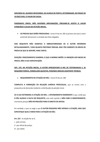 SERVINDO-SE, QUANDO NECESSÁRIO, DO AUXÍLIO DE PERITO, DETERMINARÁ, NO PRAZO DE
10 (DEZ) DIAS, O VALOR DA CAUSA.


PARÁGRAFO ÚNICO. NÃO HAVENDO IMPUGNAÇÃO, PRESUME-SE ACEITO O VALOR
ATRIBUÍDO À CAUSA NA PETIÇÃO INICIAL.


         AS PROVAS QUE SERÃO PRODUZIDAS - Inciso VI do art. 282 as provas com que o autor
         pretende demonstrar a verdade dos fatos alegados.


ESSE REQUISITO NÃO SIGNIFICA A OBRIGATORIEDADE DE O AUTOR INFORMAR
DETALHADAMENTE, TUDO QUANTO PRETENDE PROVAR, MAS TÃO SOMENTE OS MEIOS DE
PROVA DE QUE SE SERVIRÁ, PARA TANTO.


EXCEÇÃO: PROCEDIMENTO SUMÁRIO, O QUE A NORMA IMPÕE E A MENÇÃO AOS MEIOS DE
PROVA, NÃO A SUA ESPECIFICAÇÃO.


ART. 276. NA PETIÇÃO INICIAL, O AUTOR APRESENTARÁ O ROL DE TESTEMUNHAS E, SE
REQUERER PERÍCIA, FORMULARÁ QUESITOS, PODENDO INDICAR ASSISTENTE TÉCNICO.


         REQUERIMENTO DE CITAÇÃO DO RÉU - inciso VII do art. 282


COMPLETA A FORMAÇÃO DA RELAÇÃO JURÍDICA PROCESSUAL, que se iniciou com a
propositura da demanda mediante a distribuição da petição inicial.


SE O JUIZ DETERMINA A CITAÇÃO DO RÉU, o ENTENDIMENTO DOMINANTE é que, ainda que
O RÉU ALEGUE A FALTA DO REQUISITO, este está suprido e NÃO CABE O INDEFERIMENTO,
mormente porque NÃO HÁ PREJUÍZO PARA O DIREITO DE DEFESA.


Em verdade, o que se exige e que O AUTOR REQUEIRA NÃO APENAS A CITAÇÃO, MAS QUE
ESPECIFIQUE QUAL O MEIO PARA A CITAÇÃO DO RÉU.


Art. 221 - A citação far-se-á:
I - pelo correio;
II - por oficial de justiça;
III - por edital.
 