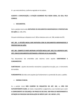 IV - por meio eletrônico, conforme regulado em lei própria.


AUSENTE A ESPECIFICAÇÃO, A CITAÇÃO OCORRERÁ PELA REGRA GERAL, OU SEJA, PELO
CORREIO.


        DOCUMENTOS.


Com a petição inicial serão INSTRUÍDOS OS DOCUMENTOS INDISPENSÁVEIS À PROPOSITURA
DA AÇÃO (art. 283, CPC).


Há quem entenda que o disposto no art. 283 se relaciona com o art. 396, também do CPC.


ART. 283 - A PETIÇÃO INICIAL SERÁ INSTRUÍDA COM OS DOCUMENTOS INDISPENSÁVEIS À
PROPOSITURA DA AÇÃO.


ART. 396 - COMPETE À PARTE INSTRUIR A PETIÇÃO INICIAL (ART. 283), OU A RESPOSTA (ART.
297), COM OS DOCUMENTOS DESTINADOS A PROVAR-LHE AS ALEGAÇÕES.


Tais documentos são entendidos pela doutrina como aqueles SUBSTANCIAIS E
FUNDAMENTAIS.


SUBSTANCIAIS - aqueles documentos necessários à propositura da ação, p.ex. o instrumento
de mandato.


FUNDAMENTAIS são tidos como aqueles que fundamentam o a pretensão do autor, o pedido.


        EMENDA À INICIAL



Se a petição inicial NÃO CUMPRIR OS REQUISITOS DO ART. 282, ou NÃO FOR
SUFICIENTEMENTE CLARA, de modo a impossibilitar o julgamento, o juiz mandará que o autor
A COMPLEMENTE OU ESCLAREÇA, NO PRAZO DE DEZ DIAS, SOB PENA DE INDEFERIMENTO E
EXTINÇÃO DO PROCESSO SEM RESOLUÇÃO DE MÉRITO (ART. 267, INCISO I, CPC).
 