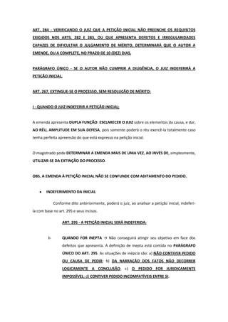ART. 284 - VERIFICANDO O JUIZ QUE A PETIÇÃO INICIAL NÃO PREENCHE OS REQUISITOS
EXIGIDOS NOS ARTS. 282 E 283, OU QUE APRESENTA DEFEITOS E IRREGULARIDADES
CAPAZES DE DIFICULTAR O JULGAMENTO DE MÉRITO, DETERMINARÁ QUE O AUTOR A
EMENDE, OU A COMPLETE, NO PRAZO DE 10 (DEZ) DIAS.


PARÁGRAFO ÚNICO - SE O AUTOR NÃO CUMPRIR A DILIGÊNCIA, O JUIZ INDEFERIRÁ A
PETIÇÃO INICIAL.


ART. 267. EXTINGUE-SE O PROCESSO, SEM RESOLUÇÃO DE MÉRITO:


I - QUANDO O JUIZ INDEFERIR A PETIÇÃO INICIAL;


A emenda apresenta DUPLA FUNÇÃO: ESCLARECER O JUIZ sobre os elementos da causa, e dar,
AO RÉU, AMPLITUDE EM SUA DEFESA, pois somente poderá o réu exercê-la totalmente caso
tenha perfeita apreensão do que está expresso na petição inicial.


O magistrado pode DETERMINAR A EMENDA MAIS DE UMA VEZ, AO INVÉS DE, simplesmente,
UTILIZAR-SE DA EXTINÇÃO DO PROCESSO.


OBS. A EMENDA À PETIÇÃO INICIAL NÃO SE CONFUNDE COM ADITAMENTO DO PEDIDO.


        INDEFERIMENTO DA INICIAL

              Conforme dito anteriormente, poderá o juiz, ao analisar a petição inicial, indeferi-
la com base no art. 295 e seus incisos.

                   ART. 295 - A PETIÇÃO INICIAL SERÁ INDEFERIDA:


         I-        QUANDO FOR INEPTA → Não conseguirá atingir seu objetivo em face dos
                   defeitos que apresenta. A definição de inepta está contida no PARÁGRAFO
                   ÚNICO DO ART. 295. As situações de inépcia são: a) NÃO CONTIVER PEDIDO
                   OU CAUSA DE PEDIR; b) DA NARRAÇÃO DOS FATOS NÃO DECORRER
                   LOGICAMENTE A CONCLUSÃO; c) O PEDIDO FOR JURIDICAMENTE
                   IMPOSSÍVEL; d) CONTIVER PEDIDO INCOMPATÍVEIS ENTRE SI.
 