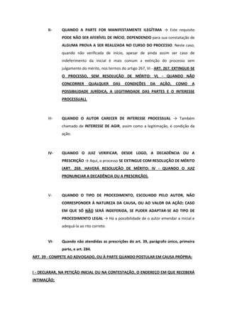 II-    QUANDO A PARTE FOR MANIFESTAMENTE ILEGÍTIMA → Este requisito
              PODE NÃO SER AFERÍVEL DE INÍCIO, DEPENDENDO para sua constatação de
              ALGUMA PROVA A SER REALIZADA NO CURSO DO PROCESSO. Neste caso,
              quando não verificada de início, apesar de ainda assim ser caso de
              indeferimento da inicial é mais comum a extinção do processo sem
              julgamento do mérito, nos termos do artigo 267, VI - ART. 267. EXTINGUE-SE
              O PROCESSO, SEM RESOLUÇÃO DE MÉRITO: VL - QUANDO NÃO
              CONCORRER       QUALQUER     DAS   CONDIÇÕES     DA   AÇÃO,    COMO     A
              POSSIBILIDADE JURÍDICA, A LEGITIMIDADE DAS PARTES E O INTERESSE
              PROCESSUAL).



       III-   QUANDO O AUTOR CARECER DE INTERESSE PROCESSUAL → Também
              chamado de INTERESSE DE AGIR, assim como a legitimação, é condição da
              ação.



       IV-    QUANDO O JUIZ VERIFICAR, DESDE LOGO, A DECADÊNCIA OU A
              PRESCRIÇÃO → Aqui, o processo SE EXTINGUE COM RESOLUÇÃO DE MÉRITO
              (ART. 269. HAVERÁ RESOLUÇÃO DE MÉRITO: IV - QUANDO O JUIZ
              PRONUNCIAR A DECADÊNCIA OU A PRESCRIÇÃO).



       V-     QUANDO O TIPO DE PROCEDIMENTO, ESCOLHIDO PELO AUTOR, NÃO
              CORRESPONDER À NATUREZA DA CAUSA, OU AO VALOR DA AÇÃO; CASO
              EM QUE SÓ NÃO SERÁ INDEFERIDA, SE PUDER ADAPTAR-SE AO TIPO DE
              PROCEDIMENTO LEGAL → Há a possibilidade de o autor emendar a inicial e
              adequá-la ao rito correto.


       VI-    Quando não atendidas as prescrições do art. 39, parágrafo único, primeira
              parte, e art. 284.
ART. 39 - COMPETE AO ADVOGADO, OU À PARTE QUANDO POSTULAR EM CAUSA PRÓPRIA:


I - DECLARAR, NA PETIÇÃO INICIAL OU NA CONTESTAÇÃO, O ENDEREÇO EM QUE RECEBERÁ
INTIMAÇÃO;
 