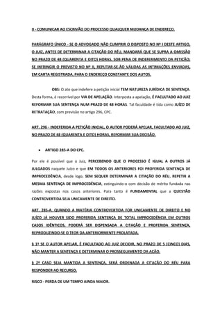 II - COMUNICAR AO ESCRIVÃO DO PROCESSO QUALQUER MUDANÇA DE ENDEREÇO.


PARÁGRAFO ÚNICO - SE O ADVOGADO NÃO CUMPRIR O DISPOSTO NO Nº I DESTE ARTIGO,
O JUIZ, ANTES DE DETERMINAR A CITAÇÃO DO RÉU, MANDARÁ QUE SE SUPRA A OMISSÃO
NO PRAZO DE 48 (QUARENTA E OITO) HORAS, SOB PENA DE INDEFERIMENTO DA PETIÇÃO;
SE INFRINGIR O PREVISTO NO Nº II, REPUTAR-SE-ÃO VÁLIDAS AS INTIMAÇÕES ENVIADAS,
EM CARTA REGISTRADA, PARA O ENDEREÇO CONSTANTE DOS AUTOS.


           OBS: O ato que indefere a petição inicial TEM NATUREZA JURÍDICA DE SENTENÇA.
Desta forma, é recorrível por VIA DE APELAÇÃO. Interposta a apelação, É FACULTADO AO JUIZ
REFORMAR SUA SENTENÇA NUM PRAZO DE 48 HORAS. Tal faculdade é tida como JUÍZO DE
RETRATAÇÃO, com previsão no artigo 296, CPC.


ART. 296 - INDEFERIDA A PETIÇÃO INICIAL, O AUTOR PODERÁ APELAR, FACULTADO AO JUIZ,
NO PRAZO DE 48 (QUARENTA E OITO) HORAS, REFORMAR SUA DECISÃO.


       ARTIGO 285-A DO CPC.

Por ele é possível que o Juiz, PERCEBENDO QUE O PROCESSO É IGUAL A OUTROS JÁ
JULGADOS naquele Juízo e que EM TODOS OS ANTERIORES FOI PROFERIDA SENTENÇA DE
IMPROCEDÊNCIA, desde logo, SEM SEQUER DETERMINAR A CITAÇÃO DO RÉU, REPETIR A
MESMA SENTENÇA DE IMPROCEDÊNCIA, extinguindo-o com decisão de mérito fundada nas
razões expostas nos casos anteriores. Para tanto é FUNDAMENTAL que a QUESTÃO
CONTROVERTIDA SEJA UNICAMENTE DE DIREITO.

ART. 285-A. QUANDO A MATÉRIA CONTROVERTIDA FOR UNICAMENTE DE DIREITO E NO
JUÍZO JÁ HOUVER SIDO PROFERIDA SENTENÇA DE TOTAL IMPROCEDÊNCIA EM OUTROS
CASOS IDÊNTICOS, PODERÁ SER DISPENSADA A CITAÇÃO E PROFERIDA SENTENÇA,
REPRODUZINDO-SE O TEOR DA ANTERIORMENTE PROLATADA.

§ 1º SE O AUTOR APELAR, É FACULTADO AO JUIZ DECIDIR, NO PRAZO DE 5 (CINCO) DIAS,
NÃO MANTER A SENTENÇA E DETERMINAR O PROSSEGUIMENTO DA AÇÃO.

§ 2º CASO SEJA MANTIDA A SENTENÇA, SERÁ ORDENADA A CITAÇÃO DO RÉU PARA
RESPONDER AO RECURSO.

RISCO - PERDA DE UM TEMPO AINDA MAIOR.
 