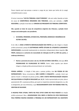 Pouco importa qual seja pessoa a exercer o cargo de juiz, basta que tenha ele (o cargo)
competência para a causa.


O inciso I menciona "JUIZ OU TRIBUNAL A QUE É DIRIGIDA", não sem razão. Quando se tratar
de causa de COMPETÊNCIA ORIGINÁRIA DOS TRIBUNAIS, como, por exemplo, a AÇÃO
RESCISÓRIA, a petição inicial deve ser DIRIGIDA AO PRESIDENTE DO TRIBUNAL COMPETENTE.


Obs. quando se tratar de causa de competência originária dos tribunais, a petição inicial
sempre será endereçada a seu presidente.


       OS NOMES, PRENOMES, ESTADO CIVIL, PROFISSÃO, DOMICÍLIO E RESIDÊNCIA DO
       AUTOR E DO RÉU.


O art. 282, II, EXIGE A PERFEITA INDIVIDUALIZAÇÃO DAS PARTES que vão integrar a relação
jurídica processual, porque A LEGITIMIDADE IMPÕE ESTEJAM OS LITIGANTES CLARAMENTE
ESPECIFICADOS, enunciando taxativamente os elementos indispensáveis desse requisito. (No
PNCPC, destaca-se o acréscimo da necessidade de indicação do CPF ou CNPJ das partes, e
endereço eletrônico.).


    Nomes e prenomes do autor e do réu: OU DOS AUTORES E DOS RÉUS, visto que, HÁ A
       POSSIBILIDADE DE PLURALIDADE DE PARTES. Assim, todos aqueles que devam
       integrar a relação jurídica processual devem ser nominados.


PESSOA JURÍDICA - A citação é feita para a pessoa jurídica, mas NA PESSOA DE SEU
REPRESENTANTE. Nessa circunstancia, NÃO CUMPRE O REQUISITO a petição inicial que
apenas trouxer a indicação da pessoa jurídica, SEM A EXATA INDIVIDUALIZAÇÃO DAQUELE
EM CUJA PESSOA A CITAÇÃO SE REALIZARÁ (art. 12, VI - Serão representados em juízo, ativa e
passivamente: VI - as pessoas jurídicas, por quem os respectivos estatutos designarem, ou, não
os designando, por seus diretores), e que NECESSARIAMENTE DEVE TER PODERES PARA TAL,
SOB PENA DE NULIDADE.


O INCAPAZ PODE LITIGAR, TANTO NO POLO ATIVO COMO NO POLO PASSIVO da relação
jurídica processual. Mas a INCAPACIDADE CIVIL OBSTA A PRATICA DE ATOS PROCESSUAIS
PELO PRÓPRIO INCAPAZ EXIGINDO A PRESENÇA DE UM REPRESENTANTE OU ASSISTENTE
 