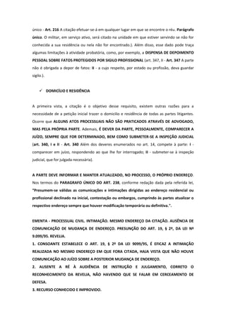 único - Art. 216 A citação efetuar-se-á em qualquer lugar em que se encontre o réu. Parágrafo
único. O militar, em serviço ativo, será citado na unidade em que estiver servindo se não for
conhecida a sua residência ou nela não for encontrado.). Além disso, esse dado pode traça
algumas limitações à atividade probatória, como, por exemplo, a DISPENSA DE DEPOIMENTO
PESSOAL SOBRE FATOS PROTEGIDOS POR SIGILO PROFISSIONAL (art. 347, II - Art. 347 A parte
não é obrigada a depor de fatos: II - a cujo respeito, por estado ou profissão, deva guardar
sigilo.).


      DOMICÍLIO E RESIDÊNCIA


A primeira vista, a citação é o objetivo desse requisito, existem outras razões para a
necessidade de a petição inicial trazer o domicilio e residência de todas as partes litigantes.
Ocorre que ALGUNS ATOS PROCESSUAIS NÃO SÃO PRATICADOS ATRAVÉS DE ADVOGADO,
MAS PELA PRÓPRIA PARTE. Ademais, É DEVER DA PARTE, PESSOALMENTE, COMPARECER A
JUÍZO, SEMPRE QUE FOR DETERMINADO, BEM COMO SUBMETER-SE A INSPEÇÃO JUDICIAL
(art. 340, I e II - Art. 340 Além dos deveres enumerados no art. 14, compete à parte: I -
comparecer em juízo, respondendo ao que lhe for interrogado; II - submeter-se à inspeção
judicial, que for julgada necessária).


A PARTE DEVE INFORMAR E MANTER ATUALIZADO, NO PROCESSO, O PRÓPRIO ENDEREÇO.
Nos termos do PARAGRAFO ÚNICO DO ART. 238, conforme redação dada pela referida lei,
“Presumem-se válidas as comunicações e intimações dirigidas ao endereço residencial ou
profissional declinado na inicial, contestação ou embargos, cumprindo às partes atualizar o
respectivo endereço sempre que houver modificação temporária ou definitiva.".


EMENTA - PROCESSUAL CIVIL. INTIMAÇÃO. MESMO ENDEREÇO DA CITAÇÃO. AUSÊNCIA DE
COMUNICAÇÃO DE MUDANÇA DE ENDEREÇO. PRESUNÇÃO DO ART. 19, § 2º, DA LEI Nº
9.099/95. REVELIA.
1. CONSOANTE ESTABELECE O ART. 19, § 2º DA LEI 9099/95, É EFICAZ A INTIMAÇÃO
REALIZADA NO MESMO ENDEREÇO EM QUE FORA CITADA, HAJA VISTA QUE NÃO HOUVE
COMUNICAÇÃO AO JUÍZO SOBRE A POSTERIOR MUDANÇA DE ENDEREÇO.
2. AUSENTE A RÉ À AUDIÊNCIA DE INSTRUÇÃO E JULGAMENTO, CORRETO O
RECONHECIMENTO DA REVELIA, NÃO HAVENDO QUE SE FALAR EM CERCEAMENTO DE
DEFESA.
3. RECURSO CONHECIDO E IMPROVIDO.
 