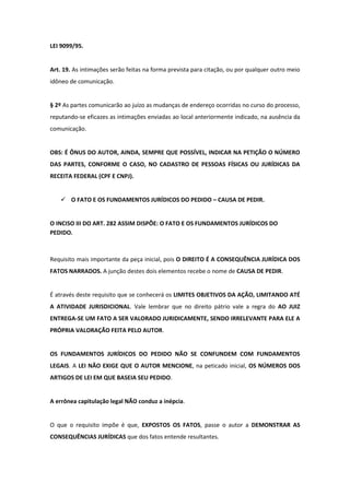 LEI 9099/95.


Art. 19. As intimações serão feitas na forma prevista para citação, ou por qualquer outro meio
idôneo de comunicação.


§ 2º As partes comunicarão ao juízo as mudanças de endereço ocorridas no curso do processo,
reputando-se eficazes as intimações enviadas ao local anteriormente indicado, na ausência da
comunicação.


OBS: É ÔNUS DO AUTOR, AINDA, SEMPRE QUE POSSÍVEL, INDICAR NA PETIÇÃO O NÚMERO
DAS PARTES, CONFORME O CASO, NO CADASTRO DE PESSOAS FÍSICAS OU JURÍDICAS DA
RECEITA FEDERAL (CPF E CNPJ).


    O FATO E OS FUNDAMENTOS JURÍDICOS DO PEDIDO – CAUSA DE PEDIR.


O INCISO III DO ART. 282 ASSIM DISPÕE: O FATO E OS FUNDAMENTOS JURÍDICOS DO
PEDIDO.



Requisito mais importante da peça inicial, pois O DIREITO É A CONSEQUÊNCIA JURÍDICA DOS
FATOS NARRADOS. A junção destes dois elementos recebe o nome de CAUSA DE PEDIR.


É através deste requisito que se conhecerá os LIMITES OBJETIVOS DA AÇÃO, LIMITANDO ATÉ
A ATIVIDADE JURISDICIONAL. Vale lembrar que no direito pátrio vale a regra do AO JUIZ
ENTREGA-SE UM FATO A SER VALORADO JURIDICAMENTE, SENDO IRRELEVANTE PARA ELE A
PRÓPRIA VALORAÇÃO FEITA PELO AUTOR.


OS FUNDAMENTOS JURÍDICOS DO PEDIDO NÃO SE CONFUNDEM COM FUNDAMENTOS
LEGAIS. A LEI NÃO EXIGE QUE O AUTOR MENCIONE, na peticado inicial, OS NÚMEROS DOS
ARTIGOS DE LEI EM QUE BASEIA SEU PEDIDO.


A errônea capitulação legal NÃO conduz a inépcia.


O que o requisito impõe é que, EXPOSTOS OS FATOS, passe o autor a DEMONSTRAR AS
CONSEQUÊNCIAS JURÍDICAS que dos fatos entende resultantes.
 