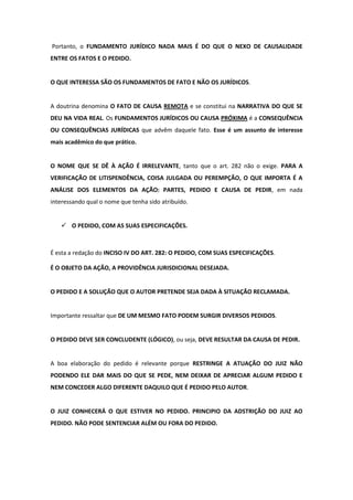 Portanto, o FUNDAMENTO JURÍDICO NADA MAIS É DO QUE O NEXO DE CAUSALIDADE
ENTRE OS FATOS E O PEDIDO.


O QUE INTERESSA SÃO OS FUNDAMENTOS DE FATO E NÃO OS JURÍDICOS.


A doutrina denomina O FATO DE CAUSA REMOTA e se constitui na NARRATIVA DO QUE SE
DEU NA VIDA REAL. Os FUNDAMENTOS JURÍDICOS OU CAUSA PRÓXIMA é a CONSEQUÊNCIA
OU CONSEQUÊNCIAS JURÍDICAS que advêm daquele fato. Esse é um assunto de interesse
mais acadêmico do que prático.


O NOME QUE SE DÊ À AÇÃO É IRRELEVANTE, tanto que o art. 282 não o exige. PARA A
VERIFICAÇÃO DE LITISPENDÊNCIA, COISA JULGADA OU PEREMPÇÃO, O QUE IMPORTA É A
ANÁLISE DOS ELEMENTOS DA AÇÃO: PARTES, PEDIDO E CAUSA DE PEDIR, em nada
interessando qual o nome que tenha sido atribuído.


    O PEDIDO, COM AS SUAS ESPECIFICAÇÕES.



É esta a redação do INCISO IV DO ART. 282: O PEDIDO, COM SUAS ESPECIFICAÇÕES.

É O OBJETO DA AÇÃO, A PROVIDÊNCIA JURISDICIONAL DESEJADA.


O PEDIDO E A SOLUÇÃO QUE O AUTOR PRETENDE SEJA DADA À SITUAÇÃO RECLAMADA.


Importante ressaltar que DE UM MESMO FATO PODEM SURGIR DIVERSOS PEDIDOS.


O PEDIDO DEVE SER CONCLUDENTE (LÓGICO), ou seja, DEVE RESULTAR DA CAUSA DE PEDIR.


A boa elaboração do pedido é relevante porque RESTRINGE A ATUAÇÃO DO JUIZ NÃO
PODENDO ELE DAR MAIS DO QUE SE PEDE, NEM DEIXAR DE APRECIAR ALGUM PEDIDO E
NEM CONCEDER ALGO DIFERENTE DAQUILO QUE É PEDIDO PELO AUTOR.


O JUIZ CONHECERÁ O QUE ESTIVER NO PEDIDO. PRINCIPIO DA ADSTRIÇÃO DO JUIZ AO
PEDIDO. NÃO PODE SENTENCIAR ALÉM OU FORA DO PEDIDO.
 
