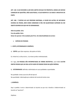 ART. 128. O JUIZ DECIDIRÁ A LIDE NOS LIMITES EM QUE FOI PROPOSTA, SENDO-LHE DEFESO
CONHECER DE QUESTÕES, NÃO SUSCITADAS, A CUJO RESPEITO A LEI EXIGE A INICIATIVA DA
PARTE.


ART. 460. É DEFESO AO JUIZ PROFERIR SENTENÇA, A FAVOR DO AUTOR, DE NATUREZA
DIVERSA DA PEDIDA, BEM COMO CONDENAR O RÉU EM QUANTIDADE SUPERIOR OU EM
OBJETO DIVERSO DO QUE IHE FOI DEMANDADO.


Além do pedido: ultra
Fora do pedido: Extra
Deixar de apreciar: Citra (vedado pelo Princ. Da Indeclinabilidade da Jurisd.)


         ESPÉCIES DE PEDIDOS


I – CERTO, DETERMINADO E GENÉRICO.


a) CERTO: quer dizer expresso, não pode ser tácito.


Ex. Imóvel tal, na Rua tal etc...é um bem jurídico individualizado.


Em regra, OS PEDIDOS SÃO INTERPRETADOS DE FORMA RESTRITIVA, assim SE O AUTOR
OMITIR PEDIDO QUE LHE ERA LICITO FAZER SÓ PODERÁ PEDIR EM AÇÃO PRÓPRIA.


b) DETERMINADO: definido e delimitado em suas qualidades e quantidades


Na qualidade: tantas sacas de café do tipo tal.
Na quantidade: indenização por acidente de transito de tantos reais.


c) GENÉRICO:


Aqui o pedido é certo e determinado no tocante ao que nos é devido e indeterminado no
tocante ao “quantum”.


Hipótese:
 