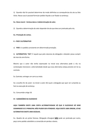 1) Quando não for possível determinar de modo definitivo as consequências do ato ou fato
ilícito. Nesse caso é possível formular pedido ilíquido a ser fixado na sentença.


Ex.: Dano moral – Certeza dano e indeterminação do valor.


2) Quando a determinação do valor depender de ato que deva ser praticado pelo réu.


Ex.: Prestação de contas.


II – FIXO E ALTERNATIVO


a) FIXO: é o pedido consistente em determinada prestação.


b) ALTERNATIVO; “OU”: É aquele que pela natureza da obrigação o devedor possa cumprir
de mais de uma forma.


Mesmo que o autor não tenha expressado na inicial essa alternativa pode o réu na
contestação mencionar a alternatividade desde que essa alternativa esteja previsto em lei ou
contrato.


Ex. Contrato: entregar um carro ou moto.


Se a escolha for do autor: na inicial o autor dirá qual a obrigação que quer ver cumprida ou
fará na execução de sentença.


Ex.: Consumidor artigo 18.


III – SUBSIDIÁRIO OU SUCESSIVO


AQUI TAMBÉM EXISTE UMA CERTA ALTERNATIVIDADE SÓ QUE O SUCESSIVO SÓ SERÁ
EXAMINADO SE O PRINCIPAL NÃO PUDER SER ATENDIDO. AQUI EXISTE UMA ORDEM, JÁ NO
ALTERNATIVO EXISTE UMA ESCOLHA.


Ex.: Quadro de um pintor famoso. Obrigação infungível NÃO pode ser praticada por outro,
peço como pedido subsidiário a conversão em perdas e danos.
 
