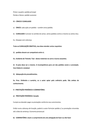 Pintar o quadro: pedido principal
Perdas e Danos: pedido sucessivo


IV – ÚNICO E CUMULADO


a) ÚNICO: cada ação um pedido – contém único pedido.


b) CUMULADO: Cumular no sentido de somar, vários pedidos contra o mesmo ou vários réus.


Ex.: Despejo com cobrança


Trata-se CUMULAÇÃO OBJETIVA, mas deve atender certos requisitos:


1) pedidos devem ser compatíveis entre si.


Ex.: Acidente de Trânsito: Taxi - danos materiais no carro e lucros cessantes.


2) O juízo deve ser o mesmo. A incompetência para um dos pedidos exclui a cumulação.
Vara federal e estadual.


3) Adequação de procedimentos.


Ex. Proc. Ordinário e sumário, se o autor optar pelo ordinário pode. São ambos de
conhecimento.


V – PRESTAÇÃO PERIÓDICA E COMINATÓRIA.


a) PRESTAÇÃO PERIÓDICA: locação


Cumpre ao devedor pagar as prestações conforme seus vencimentos.


Então numa cobrança de locação, poderá o autor formular pedido c/ as prestações vincendas
até a data da sentença. Economia processual.


b) COMINATÓRIA: visam o cumprimento de uma obrigação de fazer ou não fazer
 