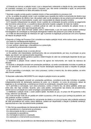 d) Estando em termos a petição inicial, o juiz a despachará, ordenando a citação do réu, para responder;
do mandado constará, se o autor assim o requerer, que, não sendo contestada a ação, se presumirão
aceitos como verdadeiros os fatos articulados na inicial.
7 Assinale a opção correta quanto à petição inicial e à fase postulatória no processo civil.
a) Se, na análise da petição inicial, o juiz constatar que a questão de mérito é unicamente de direito e que
já há outros julgados de idêntico teor, ele poderá valer-se de paradigma de seu próprio juízo para julgar de
plano, procedente ou improcedente, a ação, sem necessidade de citação da parte contrária.
b) É requisito indispensável da petição inicial o pedido de condenação da parte contrária ao pagamento
dos honorários advocatícios, e a ausência desse elemento impede o julgador de tratar da matéria.
c) Para que o julgador exerça o controle judicial do valor da causa constante da petição inicial, é
necessário que esse valor seja impugnado pelo réu.
d) Embora o autor deva formular pedido certo e determinado, o juiz da causa pode prolatar sentença
homologatória de conciliação ou transação abrangendo matéria não posta em juízo antes do acordo.
e) A falta de demonstração do interesse em agir é prevista na legislação processual civil como hipótese
de inépcia da petição inicial.
8 Segundo o Código de Processo Civil, considera-se inepta a petição inicial, entre outros casos, quando
a) a parte for manifestamente ilegítima.
b) o autor carecer de interesse processual.
c) o juiz verificar, desde logo, a decadência ou a prescrição.
d) o pedido for juridicamente impossível.
9 A respeito da petição inicial, é correto afirmar:
a) Os pedidos são interpretados restritivamente, não se compreendendo, por isso, no principal, os juros
legais, que devem ser expressamente requeridos.
b) É licito formular pedido genérico quando a determinação do valor da condenação depender de ato que
deva ser praticado pelo réu.
c) Indeferida a petição inicial, caberá recurso de agravo de instrumento, em razão da natureza da
decisão.
d) Quando a obrigação consistir em prestações periódicas, só serão consideradas incluídas no pedido as
que se vencerem no curso do processo se houver declaração expressa do autor a respeito na petição
inicial.
e) Só é permitida a cumulação, num único processo, contra o mesmo réu, de vários pedidos, se entre
eles houver conexão.
10 Assinale a alternativa INCORRETA com relação à petição inicial e ao pedido:
a) Quando a obrigação consistir em prestações periódicas, considerar-se-ão elas incluídas no pedido,
independentemente de declaração expressa do autor; se o devedor, no curso do processo, deixar de
pagá-las ou de consigná-las, a sentença as incluirá na condenação, enquanto durar a obrigação.
b) É permitida a cumulação, num único processo, contra o mesmo réu, de vários pedidos, ainda que
entre eles não haja conexão. Quando, para cada pedido, corresponder tipo diverso de procedimento,
admitir-se-á a cumulação se o autor empregar o procedimento ordinário.
c) Indeferida a petição inicial, o autor poderá apelar, facultado ao juiz, no prazo de 48 (quarenta e oito)
horas, reformar sua decisão.
d) É lícito formular mais de um pedido em ordem sucessiva, a fim de que o juiz conheça do posterior, em
não podendo acolher o anterior.
e) Quando a matéria controvertida for unicamente de direito e no juízo já houver sido proferida sentença
de total procedência em outros casos idênticos, poderá ser dispensada a citação e proferida sentença,
reproduzindo-se o teor da anteriormente prolatada.
11 São formas espontâneas de intervenção de terceiros:
a) a assistência e o chamamento ao processo.
b) a denunciação da lide e a assistência.
c) a oposição e a assistência.
d) a nomeação à autoria e a oposição.
e) a oposição e o chamamento ao processo.
12 Do litisconsórcio, da assistência e da intervenção de terceiros no Código de Processo Civil.
 