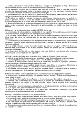 a) Embora recomendável para garantir a eficácia da sentença, não é obrigatória a citação de todos os
litisconsortes necessários, diante do fenômeno da substituição processual.
b) Na nomeação à autoria, se o nomeado, após realizada a citação, negar a qualidade que lhe é
atribuída, o processo continuará contra o nomeante, o qual não terá novo prazo para contestar, face ao
princípio da eventualidade aplicável no momento da contestação.
c) Na denunciação da lide feita pelo autor, o denunciado que comparecer poderá aditar a petição inicial,
uma vez que assume a posição de litisconsorte do denunciante.
d) Transitada em julgado a sentença, na causa em que interveio o assistente, este não poderá, em
processo posterior, discutir a justiça da decisão, mesmo na hipótese de provar que desconhecia a
existência de alegações ou de provas, de que o assistido, por dolo ou culpa, não se valeu.
e) Na assistência simples, o terceiro tem interesse jurídico em que a sentença seja favorável a uma das
partes, sendo considerado, assim, litisconsorte da parte assistida, por também ser titular do direito
discutido.
13 Quanto à intervenção de terceiros, está INCORRETO afirmar que
a) na nomeação à autoria, ocorre a substituição do réu originário, demandado equivocadamente, pelo
verdadeiro legitimado, corrigindo-se com isso o polo passivo na ação.
b) as hipóteses de denunciação da lide são associadas ao direito de regresso, permitindo que o titular
desse direito já o exerça nos mesmos autos em que pode ser condenado, o que favorece a economia
processual.
c) o chamamento ao processo se dá com a pretensão do réu, fiador ou devedor solidário, originariamente
demandado, de trazer para o polo passivo, em litisconsórcio com ele, o devedor principal ou os demais
devedores solidários.
d) na oposição, o terceiro buscará demonstrar ao juízo que o bem ou vantagem em litígio não devem ser
atribuídos nem ao autor nem ao réu da ação originária e sim a ele, opoente, por ser o verdadeiro titular
desse bem ou vantagem.
e) a denunciação da lide pelo réu cabe quando é ele parte ilegítima, trazendo aos autos o terceiro,
litisdenunciado, como verdadeiramente legitimado.
14 Sobre a intervenção de terceiros, de acordo com o Código de Processo Civil, é certo que
a) cabendo ao juiz decidir simultaneamente a oposição e a ação, desta conhecerá em primeiro lugar.
b) a oposição poderá ser oferecida contra o autor e o réu até o trânsito em julgado da lide.
c) a citação do denunciado no caso de denunciação da lide será requerida no prazo para contestação
pelo réu, não sendo cabível a denunciação da lide pelo autor.
d) o réu deverá requerer a nomeação à autoria no prazo para defesa e, no caso de deferimento do
pedido, o juiz suspenderá o processo e mandará ouvir o autor no prazo de cinco dias.
e) na hipótese de nomeação à autoria, quando o nomeado negar a qualidade que lhe é atribuída o
processo continuará contra o nomeante em litisconsórcio passivo com o nomeado.
15 Sobre litisconsórcio e intervenção de terceiros, segundo as regras do Código de Processo Civil,
a) o necessário e multitudinário poderá ser indeferido pelo juiz da causa, quando este comprometer a
rápida solução do litígio.
b) os atos de um litisconsorte não beneficiarão os demais, ainda que o litisconsórcio seja unitário.
c) pendendo uma causa entre duas ou mais pessoas, o terceiro, que tiver interesse jurídico em que a
sentença reconheça seu direito e lhe seja favorável, poderá intervir somente como assistente
litisconsorcial.
d) é obrigatório o chamamento ao processo de todos os devedores solidários, quando o credor exigir de
um ou de alguns deles, parcial ou totalmente, a dívida comum.
e) feita a denunciação da lide pelo autor, o denunciado, comparecendo, assumirá a posição de
litisconsorte do denunciante e poderá aditar a petição inicial.
16 Sobre a competência no processo civil, é correto afirmar:
a) A incompetência em razão da matéria deve ser arguida pelo réu por exceção, no prazo para contestar.
b) A incompetência em razão da hierarquia depende de exceção para ser declarada.
c) A incompetência territorial jamais se perpetua, pois depende do atual endereço de residência do réu.
d) Se o réu deixar de opor exceção de incompetência em razão do valor da causa no prazo para
contestar, poderá fazê-lo na próxima oportunidade em que falar nos autos.
e) O juiz pode declarar-se incompetente, de ofício, em casos de nulidade de cláusula de eleição de foro
nos contratos de adesão.
 