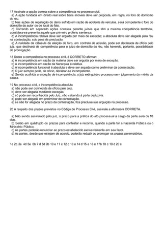 17 Assinale a opção correta sobre a competência no processo civil.
a) A ação fundada em direito real sobre bens imóveis deve ser proposta, em regra, no foro do domicílio
do réu.
b) Nas ações de reparação do dano sofrido em razão de acidente de veículos, será competente o foro do
domicílio do autor ou do local do fato.
c) Correndo em separado ações conexas perante juízes que têm a mesma competência territorial,
considera-se prevento aquele que primeiro proferiu sentença.
d) A incompetência relativa deve ser arguida por meio de exceção; a absoluta deve ser alegada pelo réu
na contestação, sob pena de preclusão.
e) A nulidade da cláusula de eleição de foro, em contrato de adesão, pode ser declarada de ofício pelo
juiz, que declinará de competência para o juízo de domicílio do réu, não havendo, portanto, possibilidade
de prorrogação.
18 Sobre a competência no processo civil, é CORRETO afirmar:
a) A incompetência em razão da matéria deve ser arguida por meio de exceção.
b) A incompetência em razão da hierarquia é relativa.
c) A incompetência funcional é absoluta e deve ser arguida como preliminar da contestação.
d) O juiz sempre pode, de ofício, declarar-se incompetente.
e) Sendo acolhida a exceção de incompetência, o juiz extinguirá o processo sem julgamento do mérito da
causa.
19 No processo civil, a incompetência absoluta
a) não pode ser conhecida de ofício pelo Juiz.
b) deve ser alegada mediante exceção.
c) só pode ser reconhecida pelo Juiz, não cabendo à parte deduzi-la.
d) pode ser alegada em preliminar de contestação.
e) se não for alegada no prazo da contestação, fica preclusa sua arguição no processo.
20 A respeito dos prazos previstos no Código de Processo Civil, assinale a afirmativa CORRETA.
a) Não sendo assinalado pelo juiz, o prazo para a prática do ato processual a cargo da parte será de 10
dias.
b) Serão em quádruplo os prazos para contestar e recorrer, quando a parte for a Fazenda Pública ou o
Ministério Público.
c) As partes poderão renunciar ao prazo estabelecido exclusivamente em seu favor.
d) As partes, desde que estejam de acordo, poderão reduzir ou prorrogar os prazos peremptórios.
1e 2b 3e 4d 5e 6b 7 d 8d 9b 10 e 11 c 12 c 13 e 14 d 15 e 16 e 17b 18 c 19 d 20 c
 