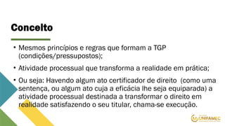 Conceito
• Mesmos princípios e regras que formam a TGP
(condições/pressupostos);
• Atividade processual que transforma a realidade em prática;
• Ou seja: Havendo algum ato certificador de direito (como uma
sentença, ou algum ato cuja a eficácia lhe seja equiparada) a
atividade processual destinada a transformar o direito em
realidade satisfazendo o seu titular, chama-se execução.
 