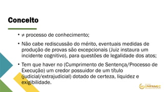 Conceito
• ≠ processo de conhecimento;
• Não cabe rediscussão do mérito, eventuais medidas de
produção de provas são excepcionais (Juiz instaura um
incidente cognitivo), para questões de legalidade dos atos;
• Tem que haver no (Cumprimento de Sentença/Processo de
Execução) um credor possuidor de um título
(judicial/extrajudicial) dotado de certeza, liquidez e
exigibilidade.
 