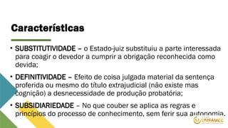 Características
• SUBSTITUTIVIDADE – o Estado-juiz substituiu a parte interessada
para coagir o devedor a cumprir a obrigação reconhecida como
devida;
• DEFINITIVIDADE – Efeito de coisa julgada material da sentença
proferida ou mesmo do título extrajudicial (não existe mas
cognição) a desnecessidade de produção probatória;
• SUBSIDIARIEDADE – No que couber se aplica as regras e
princípios do processo de conhecimento, sem ferir sua autonomia.
 