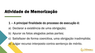 Atividade de Memorização
1 – A principal finalidade do processo de execução é:
a) Declarar a existência de uma obrigação;
b) Apurar os fatos alegados pelas partes;
c) Satisfazer de forma coercitiva, uma obrigação inadimplida;
d) Julgar recurso interposto contra sentença de mérito.
 
