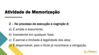 Atividade de Memorização
2 – No processo de execução a cognição é:
a) É ampla e exauriente;
b) Inexistente em qualquer fase;
c) É parcial e limitada à legalidade dos atos;
d) É dispensável, pois o título já reconhece a obrigação.
 