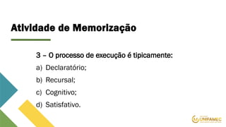 Atividade de Memorização
3 – O processo de execução é tipicamente:
a) Declaratório;
b) Recursal;
c) Cognitivo;
d) Satisfativo.
 