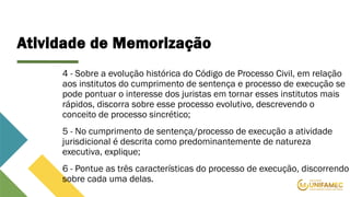 Atividade de Memorização
4 - Sobre a evolução histórica do Código de Processo Civil, em relação
aos institutos do cumprimento de sentença e processo de execução se
pode pontuar o interesse dos juristas em tornar esses institutos mais
rápidos, discorra sobre esse processo evolutivo, descrevendo o
conceito de processo sincrético;
5 - No cumprimento de sentença/processo de execução a atividade
jurisdicional é descrita como predominantemente de natureza
executiva, explique;
6 - Pontue as três características do processo de execução, discorrendo
sobre cada uma delas.
 