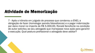 Atividade de Memorização
7 - Após o trânsito em julgado de processo que condenou a ENEL a
obrigação de fazer (homologar painéis fotovoltaicos) e a pagar indenização
por dano moral no importe de R$ 5.000,00, Ronald Xenofonte na condição
de autor solicitou ao seu advogado que manejasse nova ação para garantir
a execução. Qual postura profissional o advogado deve adotar?
 