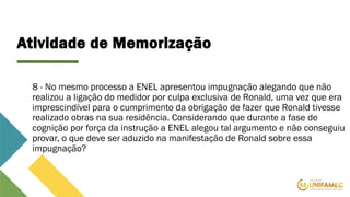Atividade de Memorização
8 - No mesmo processo a ENEL apresentou impugnação alegando que não
realizou a ligação do medidor por culpa exclusiva de Ronald, uma vez que era
imprescindível para o cumprimento da obrigação de fazer que Ronald tivesse
realizado obras na sua residência. Considerando que durante a fase de
cognição por força da instrução a ENEL alegou tal argumento e não conseguiu
provar, o que deve ser aduzido na manifestação de Ronald sobre essa
impugnação?
 