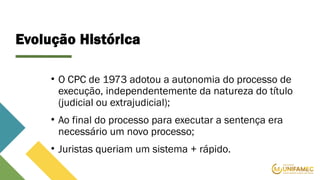 Evolução Histórica
• O CPC de 1973 adotou a autonomia do processo de
execução, independentemente da natureza do título
(judicial ou extrajudicial);
• Ao final do processo para executar a sentença era
necessário um novo processo;
• Juristas queriam um sistema + rápido.
 