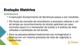 Evolução Histórica
• A execução (Cumprimento de Sentença) passa a ser imediata;
• Por força do conceito de sincretismo o processo volta-se a um
só tempo ao reconhecimento do direito aplicável ao caso
concreto (quem é o merecedor da tutela) e à prática de atos
voltados a satisfação de tal direito;
• Para os processualistas tradicionais era inimaginável a
mistura em um mesmo processo de atos de cognição e
executivos.
 