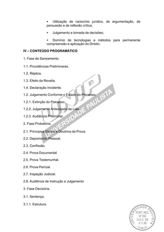 • Utilização de raciocínio jurídico, de argumentação, de
                  persuasão e de reflexão crítica;

                  •    Julgamento e tomada de decisões;

                  • Domínio de tecnologias e métodos para permanente
                  compreensão e aplicação do Direito.

IV – CONTEÚDO PROGRAMÁTICO

1. Fase de Saneamento.

1.1. Providências Preliminares.

1.2. Réplica.

1.3. Efeito da Revelia.

1.4. Declaração Incidente.

1.2. Julgamento Conforme o Estado do Processo.

1.2.1. Extinção do Processo.

1.2.2. Julgamento Antecipado da Lide.

1.2.3. Audiência Preliminar.

2. Fase Probatória.

2.1. Princípios Gerais e Doutrina da Prova.

2.2. Depoimento Pessoal.

2.3. Confissão.

2.4. Prova Documental.

2.5. Prova Testemunhal.

2.6. Prova Pericial.

2.7. Inspeção Judicial.

2.8. Audiência de Instrução e Julgamento

3. Fase Decisória.

3.1. Sentença.

3.1.1. Estrutura.
 