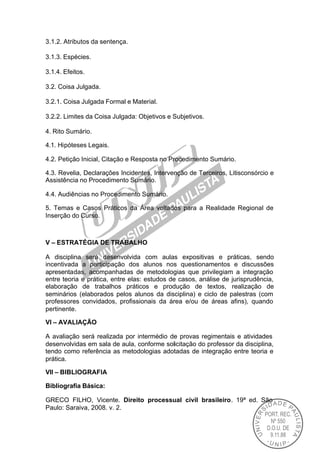 3.1.2. Atributos da sentença.

3.1.3. Espécies.

3.1.4. Efeitos.

3.2. Coisa Julgada.

3.2.1. Coisa Julgada Formal e Material.

3.2.2. Limites da Coisa Julgada: Objetivos e Subjetivos.

4. Rito Sumário.

4.1. Hipóteses Legais.

4.2. Petição Inicial, Citação e Resposta no Procedimento Sumário.

4.3. Revelia, Declarações Incidentes, Intervenção de Terceiros, Litisconsórcio e
Assistência no Procedimento Sumário.

4.4. Audiências no Procedimento Sumário.

5. Temas e Casos Práticos da Área voltados para a Realidade Regional de
Inserção do Curso.



V – ESTRATÉGIA DE TRABALHO

A disciplina será desenvolvida com aulas expositivas e práticas, sendo
incentivada a participação dos alunos nos questionamentos e discussões
apresentadas, acompanhadas de metodologias que privilegiam a integração
entre teoria e prática, entre elas: estudos de casos, análise de jurisprudência,
elaboração de trabalhos práticos e produção de textos, realização de
seminários (elaborados pelos alunos da disciplina) e ciclo de palestras (com
professores convidados, profissionais da área e/ou de áreas afins), quando
pertinente.

VI – AVALIAÇÃO

A avaliação será realizada por intermédio de provas regimentais e atividades
desenvolvidas em sala de aula, conforme solicitação do professor da disciplina,
tendo como referência as metodologias adotadas de integração entre teoria e
prática.

VII – BIBLIOGRAFIA

Bibliografia Básica:

GRECO FILHO, Vicente. Direito processual civil brasileiro. 19ª ed. São
Paulo: Saraiva, 2008. v. 2.
 