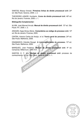 SANTOS, Moacyr Amaral. Primeiras linhas de direito processual civil. 24ª
ed. São Paulo: Saraiva, 2008. v. 2.

THEODORO JUNIOR, Humberto. Curso de direito processual civil. 49ª ed.
Rio de Janeiro: Forense, 2008. v. 1.

Bibliografia Complementar:

ALVIM, José Manoel Arruda. Manual de direito processual civil. 12ª ed. São
Paulo: RT, 2008. v. 2.

ARAGÃO, Egas Dirceu Moniz. Comentários ao código de processo civil. 10ª
ed. Rio de Janeiro: Forense, 2005.

CINTRA, Antonio Carlos de Araújo; et al. Teoria geral do processo. 24ª ed.
São Paulo: Malheiros, 2008.

DINAMARCO, Cândido Rangel. A instrumentalidade do processo. 13ª ed.
São Paulo: Malheiros, 2008.

MARQUES, José Frederico. Manual de direito processual civil. 9ª ed.
Campinas: Millennium, 2003. v. 1.

SANTOS, E. F. dos. Manual de direito processual civil: processo de
conhecimento. 12ª ed. São Paulo. Saraiva: 2008. v. 1.
 