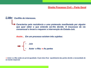 Lide: Conflito de interesses.
Caracteriza pela resistência a uma pretensão manifestada por alguém
que quer obter o que entende ser-lhe devido. O insucesso da via
consensual o levará a requerer a intervenção do Estado-Juiz.
Assim... Em um processo existem três sujeitos:
• Juiz
• Autor e Réu ⇒ As partes
⇒ Autor e o Réu estão em pé de igualdade. O juiz deve ficar equidistante das partes devido a necessidade de
se manter imparcial.
Direito Processo Civil – Parte Geral
 