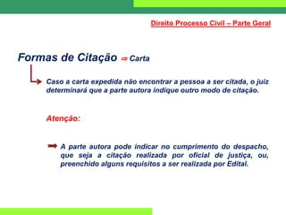 Formas de Citação ⇒ Carta
Caso a carta expedida não encontrar a pessoa a ser citada, o juiz
determinará que a parte autora indique outro modo de citação.
Atenção:
A parte autora pode indicar no cumprimento do despacho,
que seja a citação realizada por oficial de justiça, ou,
preenchido alguns requisitos a ser realizada por Edital.
Direito Processo Civil – Parte Geral
 