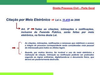 Citação por Meio Eletrônico ⇒ Lei n. 11.419 de 2006
Art. 9º Todas as citações, intimações e notificações,
inclusive da Fazenda Pública, serão feitas por meio
eletrônico, na forma desta Lei.
• As citações, intimações, notificações e remessas que viabilizem o acesso
à íntegra do processo correspondente serão consideradas vista pessoal
do interessado para todos os efeitos legais.
• Quando, por motivo técnico, for inviável o uso do meio eletrônico a
realização de citação, intimação ou notificação poderão ser praticados
segundo as regras ordinárias, digitalizando-se o documento físico, que
deverá ser posteriormente destruído.
Direito Processo Civil – Parte Geral
 