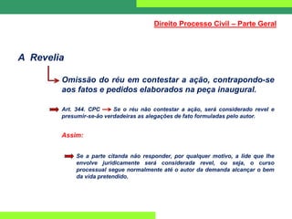 A Revelia
Omissão do réu em contestar a ação, contrapondo-se
aos fatos e pedidos elaborados na peça inaugural.
Art. 344. CPC Se o réu não contestar a ação, será considerado revel e
presumir-se-ão verdadeiras as alegações de fato formuladas pelo autor.
Assim:
Se a parte citanda não responder, por qualquer motivo, a lide que lhe
envolve juridicamente será considerada revel, ou seja, o curso
processual segue normalmente até o autor da demanda alcançar o bem
da vida pretendido.
Direito Processo Civil – Parte Geral
 