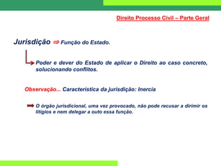 Jurisdição ⇒ Função do Estado.
Poder e dever do Estado de aplicar o Direito ao caso concreto,
solucionando conflitos.
Observação... Característica da jurisdição: Inercia
O órgão jurisdicional, uma vez provocado, não pode recusar a dirimir os
litígios e nem delegar a outo essa função.
Direito Processo Civil – Parte Geral
 