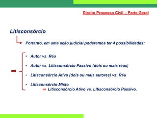 Litisconsórcio
Portanto, em uma ação judicial poderemos ter 4 possibilidades:
• Autor vs. Réu
• Autor vs. Litisconsórcio Passivo (dois ou mais réus)
• Litisconsórcio Ativo (dois ou mais autores) vs. Réu
• Litisconsórcio Misto
⇒ Litisconsórcio Ativo vs. Litisconsórcio Passivo.
Direito Processo Civil – Parte Geral
 